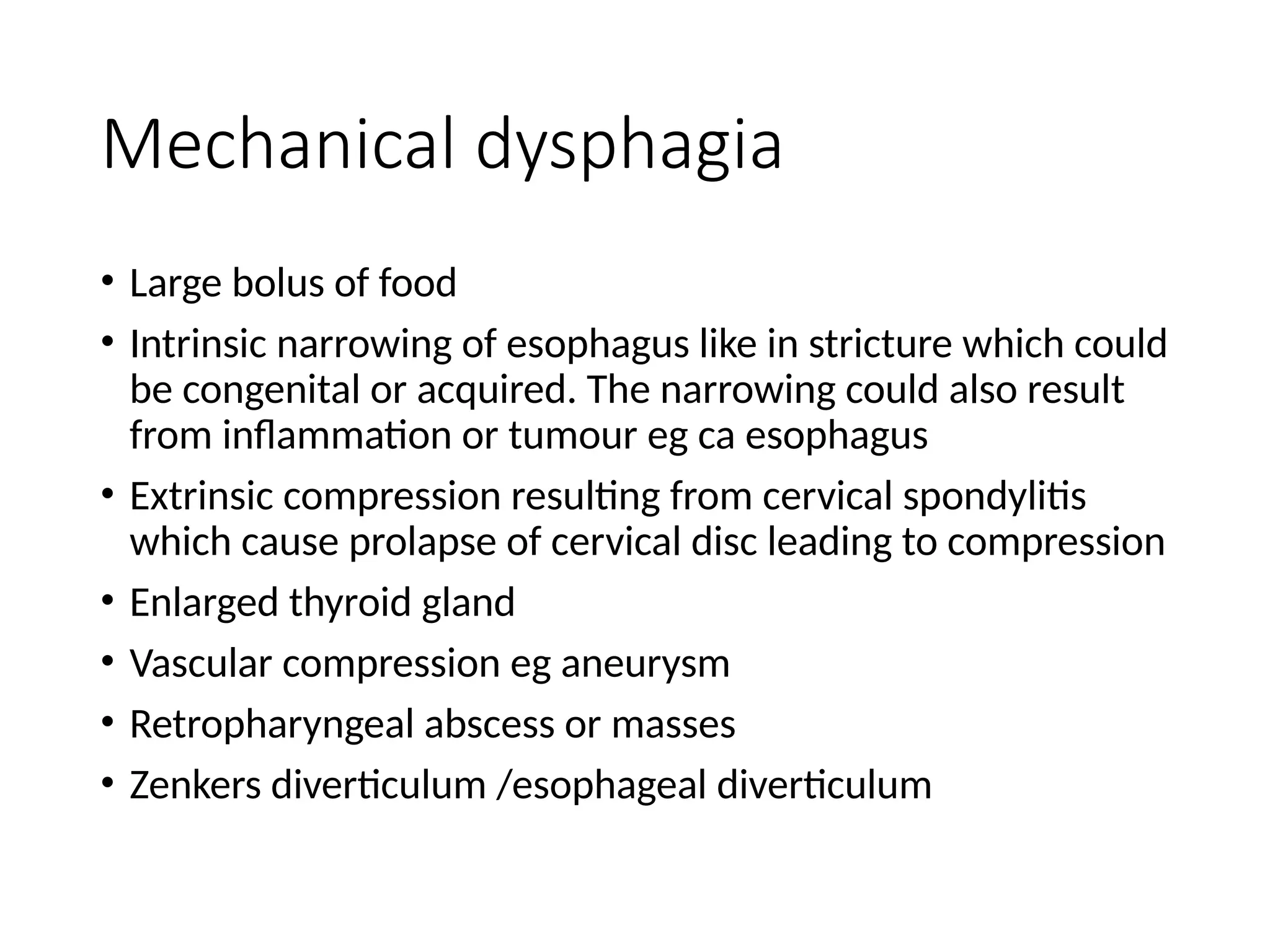 Mechanical dysphagia
• Large bolus of food
• Intrinsic narrowing of esophagus like in stricture which could
be congenital or acquired. The narrowing could also result
from inflammation or tumour eg ca esophagus
• Extrinsic compression resulting from cervical spondylitis
which cause prolapse of cervical disc leading to compression
• Enlarged thyroid gland
• Vascular compression eg aneurysm
• Retropharyngeal abscess or masses
• Zenkers diverticulum /esophageal diverticulum
 