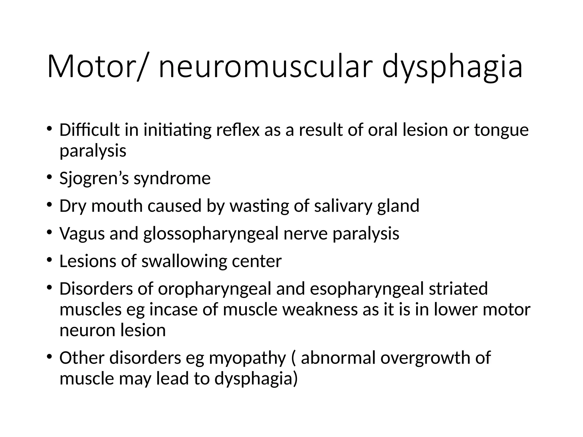 Motor/ neuromuscular dysphagia
• Difficult in initiating reflex as a result of oral lesion or tongue
paralysis
• Sjogren’s syndrome
• Dry mouth caused by wasting of salivary gland
• Vagus and glossopharyngeal nerve paralysis
• Lesions of swallowing center
• Disorders of oropharyngeal and esopharyngeal striated
muscles eg incase of muscle weakness as it is in lower motor
neuron lesion
• Other disorders eg myopathy ( abnormal overgrowth of
muscle may lead to dysphagia)
 