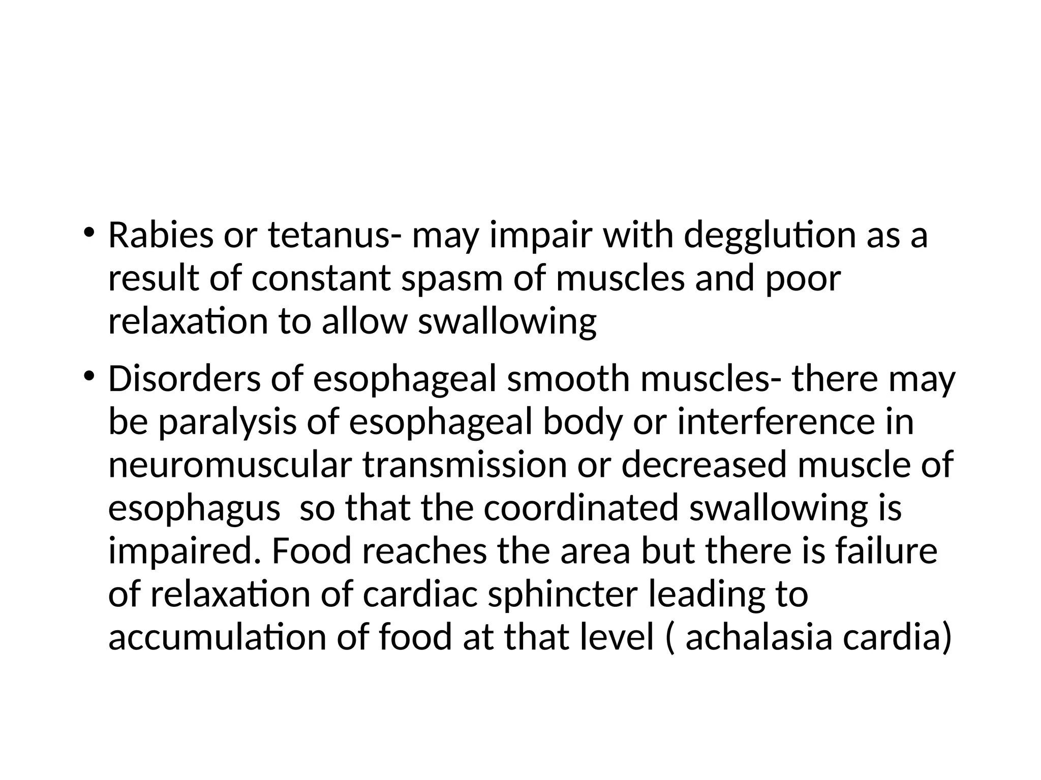 • Rabies or tetanus- may impair with degglution as a
result of constant spasm of muscles and poor
relaxation to allow swallowing
• Disorders of esophageal smooth muscles- there may
be paralysis of esophageal body or interference in
neuromuscular transmission or decreased muscle of
esophagus so that the coordinated swallowing is
impaired. Food reaches the area but there is failure
of relaxation of cardiac sphincter leading to
accumulation of food at that level ( achalasia cardia)
 