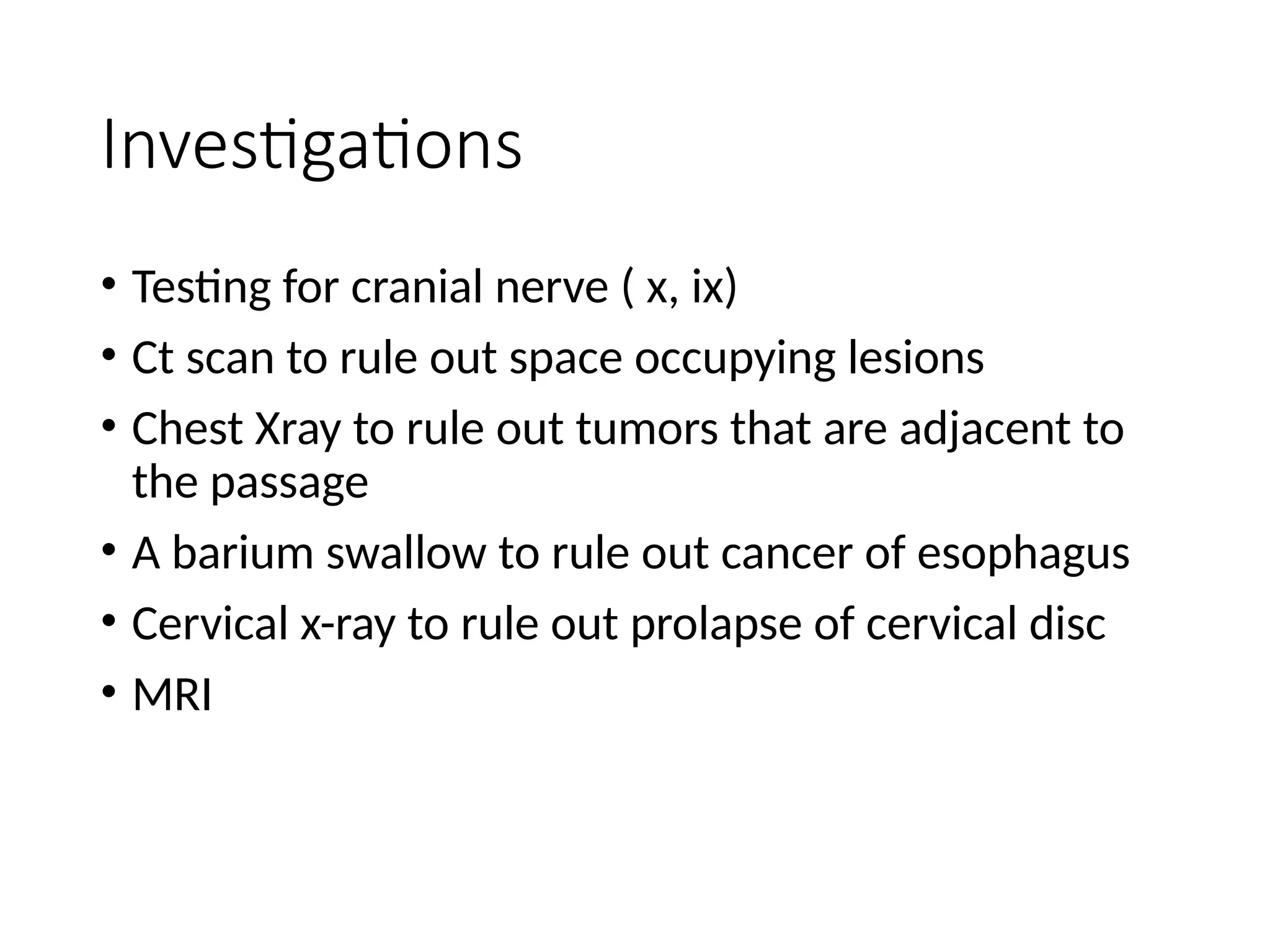 Investigations
• Testing for cranial nerve ( x, ix)
• Ct scan to rule out space occupying lesions
• Chest Xray to rule out tumors that are adjacent to
the passage
• A barium swallow to rule out cancer of esophagus
• Cervical x-ray to rule out prolapse of cervical disc
• MRI
 