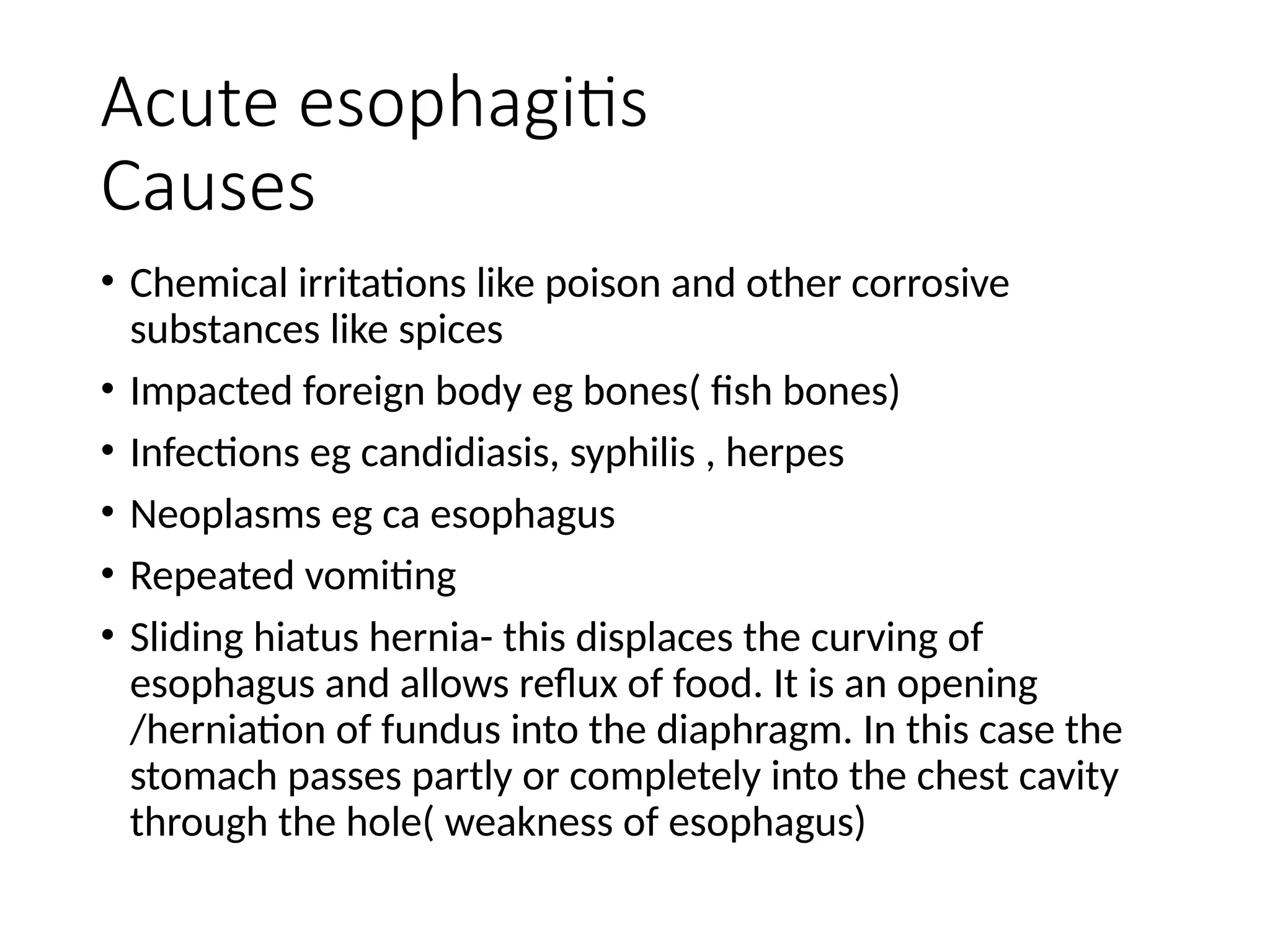 Acute esophagitis
Causes
• Chemical irritations like poison and other corrosive
substances like spices
• Impacted foreign body eg bones( fish bones)
• Infections eg candidiasis, syphilis , herpes
• Neoplasms eg ca esophagus
• Repeated vomiting
• Sliding hiatus hernia- this displaces the curving of
esophagus and allows reflux of food. It is an opening
/herniation of fundus into the diaphragm. In this case the
stomach passes partly or completely into the chest cavity
through the hole( weakness of esophagus)
 