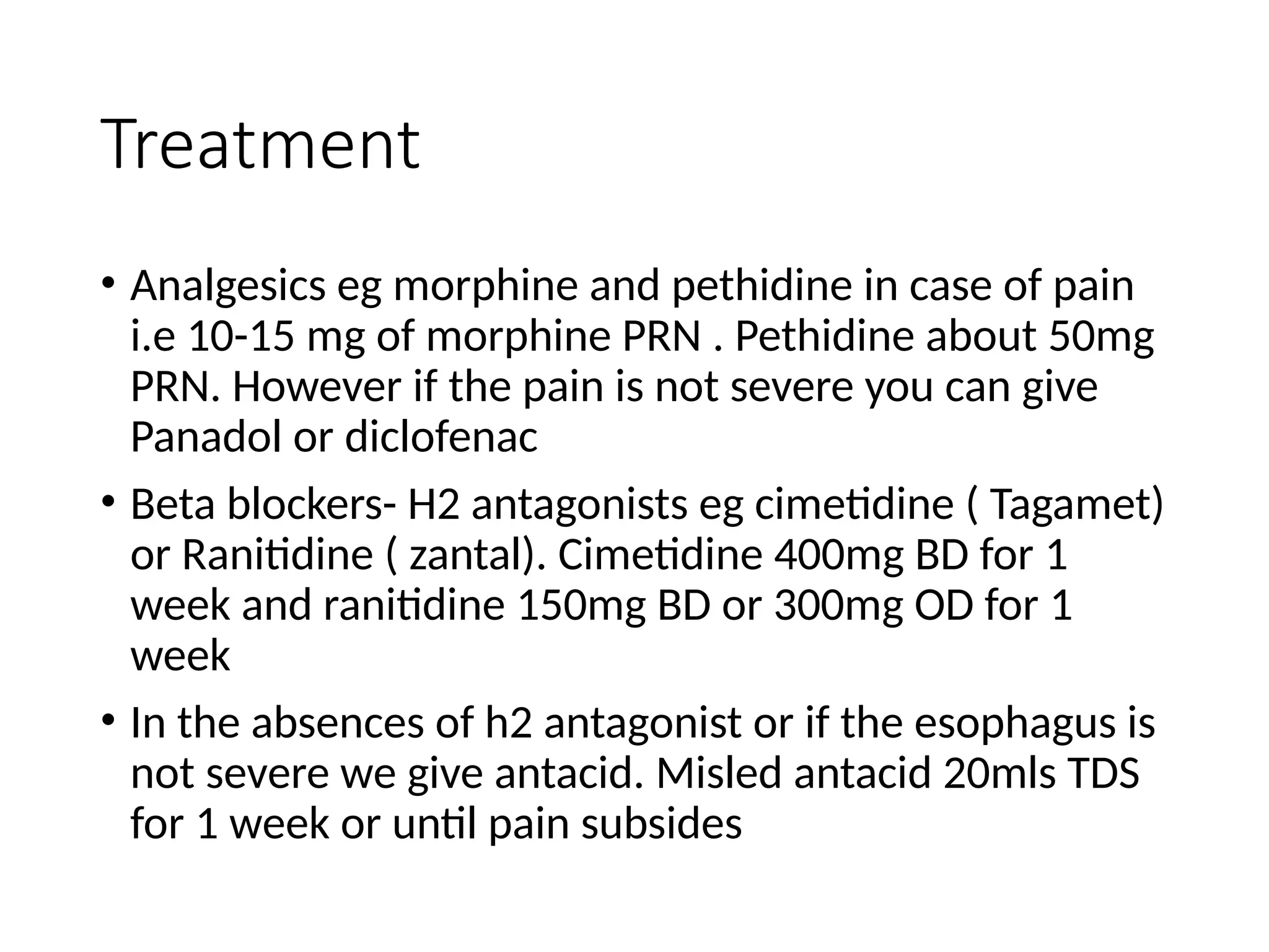 Treatment
• Analgesics eg morphine and pethidine in case of pain
i.e 10-15 mg of morphine PRN . Pethidine about 50mg
PRN. However if the pain is not severe you can give
Panadol or diclofenac
• Beta blockers- H2 antagonists eg cimetidine ( Tagamet)
or Ranitidine ( zantal). Cimetidine 400mg BD for 1
week and ranitidine 150mg BD or 300mg OD for 1
week
• In the absences of h2 antagonist or if the esophagus is
not severe we give antacid. Misled antacid 20mls TDS
for 1 week or until pain subsides
 