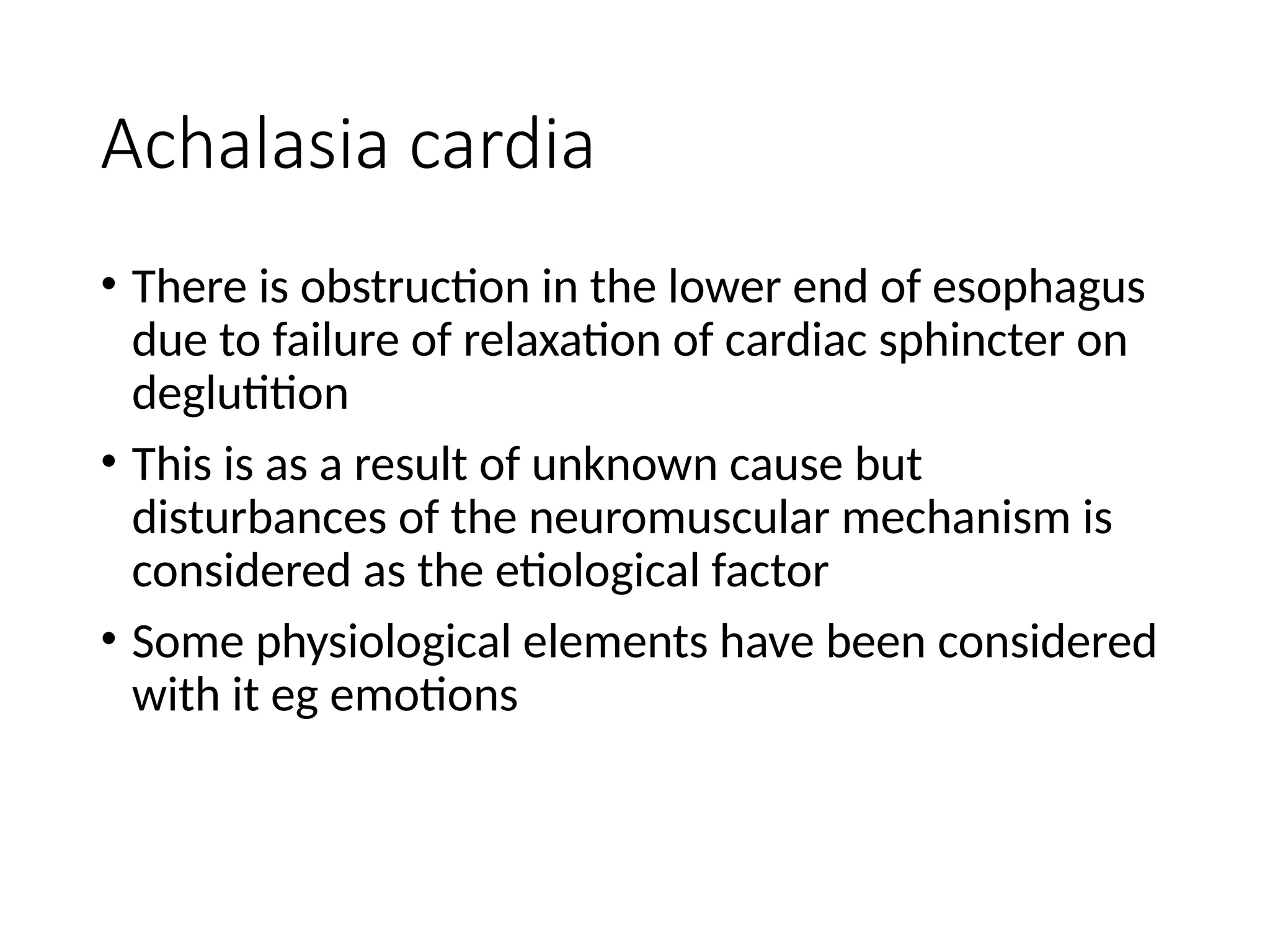 Achalasia cardia
• There is obstruction in the lower end of esophagus
due to failure of relaxation of cardiac sphincter on
deglutition
• This is as a result of unknown cause but
disturbances of the neuromuscular mechanism is
considered as the etiological factor
• Some physiological elements have been considered
with it eg emotions
 
