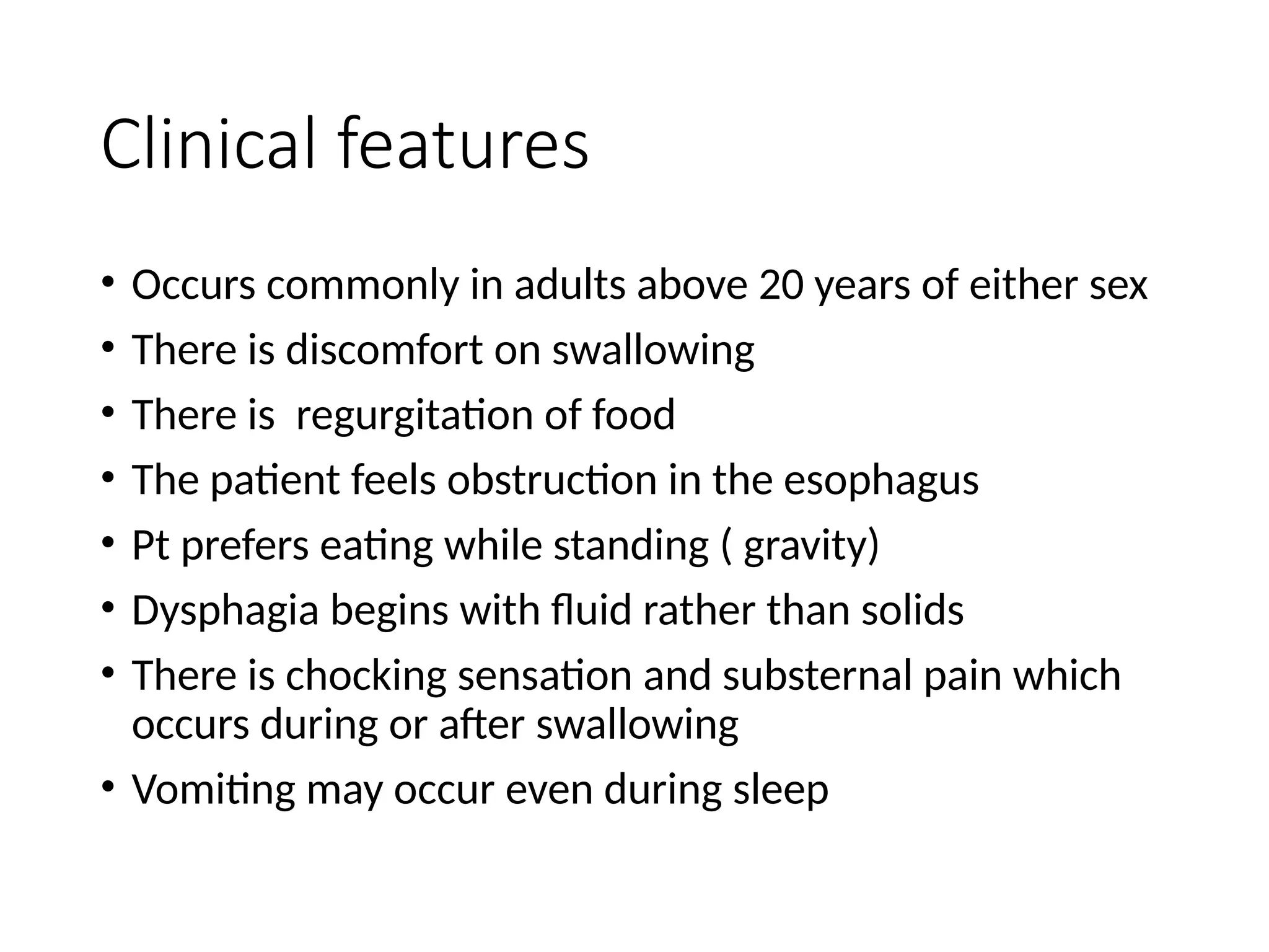 Clinical features
• Occurs commonly in adults above 20 years of either sex
• There is discomfort on swallowing
• There is regurgitation of food
• The patient feels obstruction in the esophagus
• Pt prefers eating while standing ( gravity)
• Dysphagia begins with fluid rather than solids
• There is chocking sensation and substernal pain which
occurs during or after swallowing
• Vomiting may occur even during sleep
 