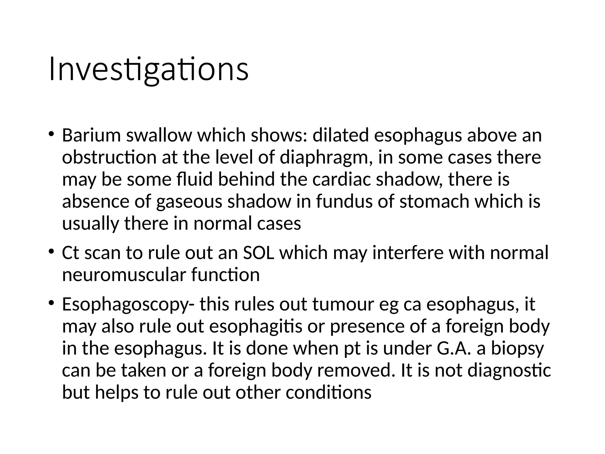 Investigations
• Barium swallow which shows: dilated esophagus above an
obstruction at the level of diaphragm, in some cases there
may be some fluid behind the cardiac shadow, there is
absence of gaseous shadow in fundus of stomach which is
usually there in normal cases
• Ct scan to rule out an SOL which may interfere with normal
neuromuscular function
• Esophagoscopy- this rules out tumour eg ca esophagus, it
may also rule out esophagitis or presence of a foreign body
in the esophagus. It is done when pt is under G.A. a biopsy
can be taken or a foreign body removed. It is not diagnostic
but helps to rule out other conditions
 