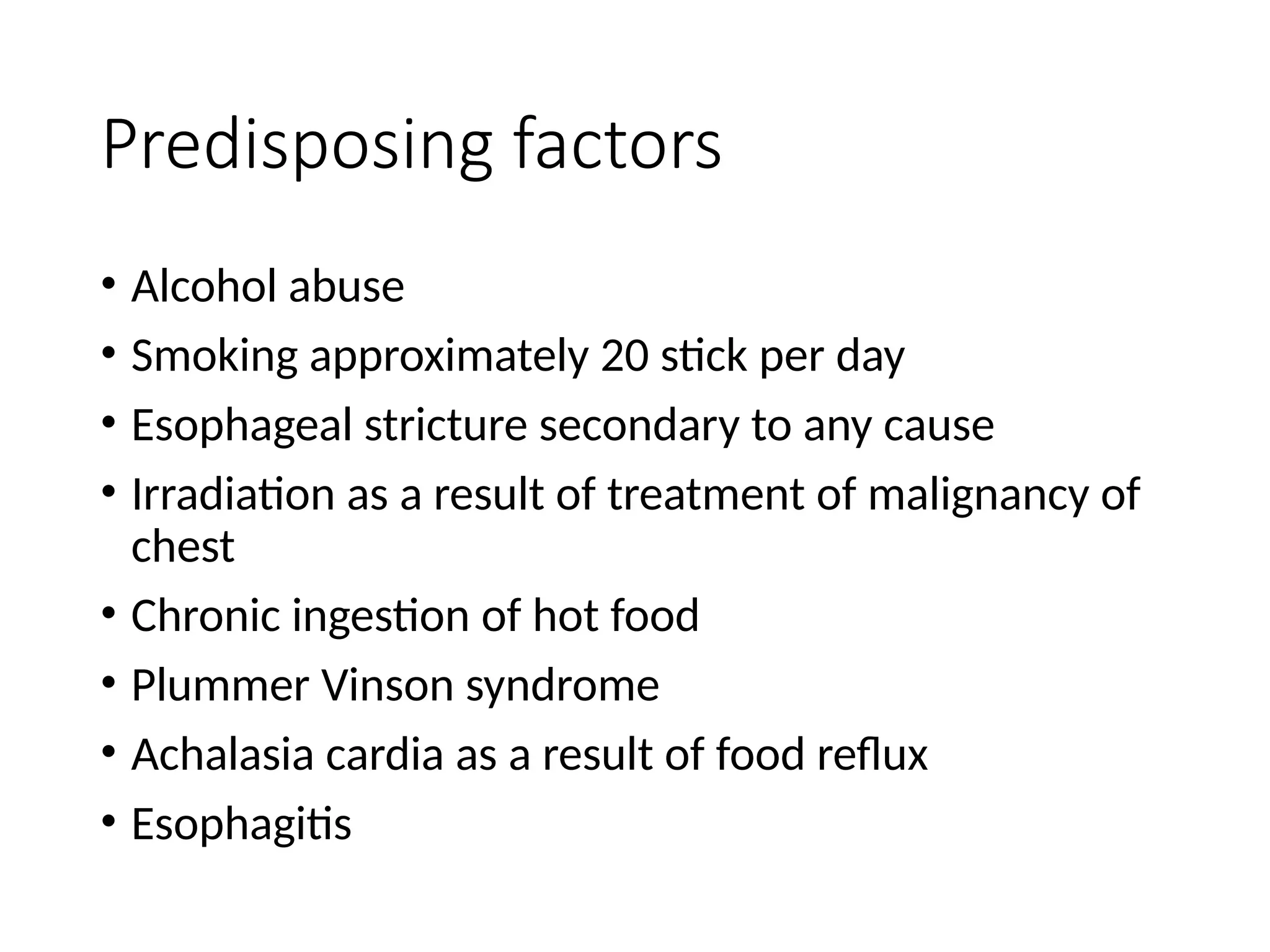 Predisposing factors
• Alcohol abuse
• Smoking approximately 20 stick per day
• Esophageal stricture secondary to any cause
• Irradiation as a result of treatment of malignancy of
chest
• Chronic ingestion of hot food
• Plummer Vinson syndrome
• Achalasia cardia as a result of food reflux
• Esophagitis
 