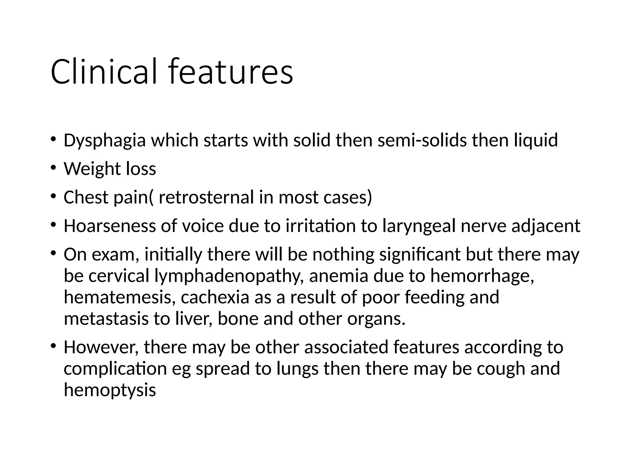 Clinical features
• Dysphagia which starts with solid then semi-solids then liquid
• Weight loss
• Chest pain( retrosternal in most cases)
• Hoarseness of voice due to irritation to laryngeal nerve adjacent
• On exam, initially there will be nothing significant but there may
be cervical lymphadenopathy, anemia due to hemorrhage,
hematemesis, cachexia as a result of poor feeding and
metastasis to liver, bone and other organs.
• However, there may be other associated features according to
complication eg spread to lungs then there may be cough and
hemoptysis
 