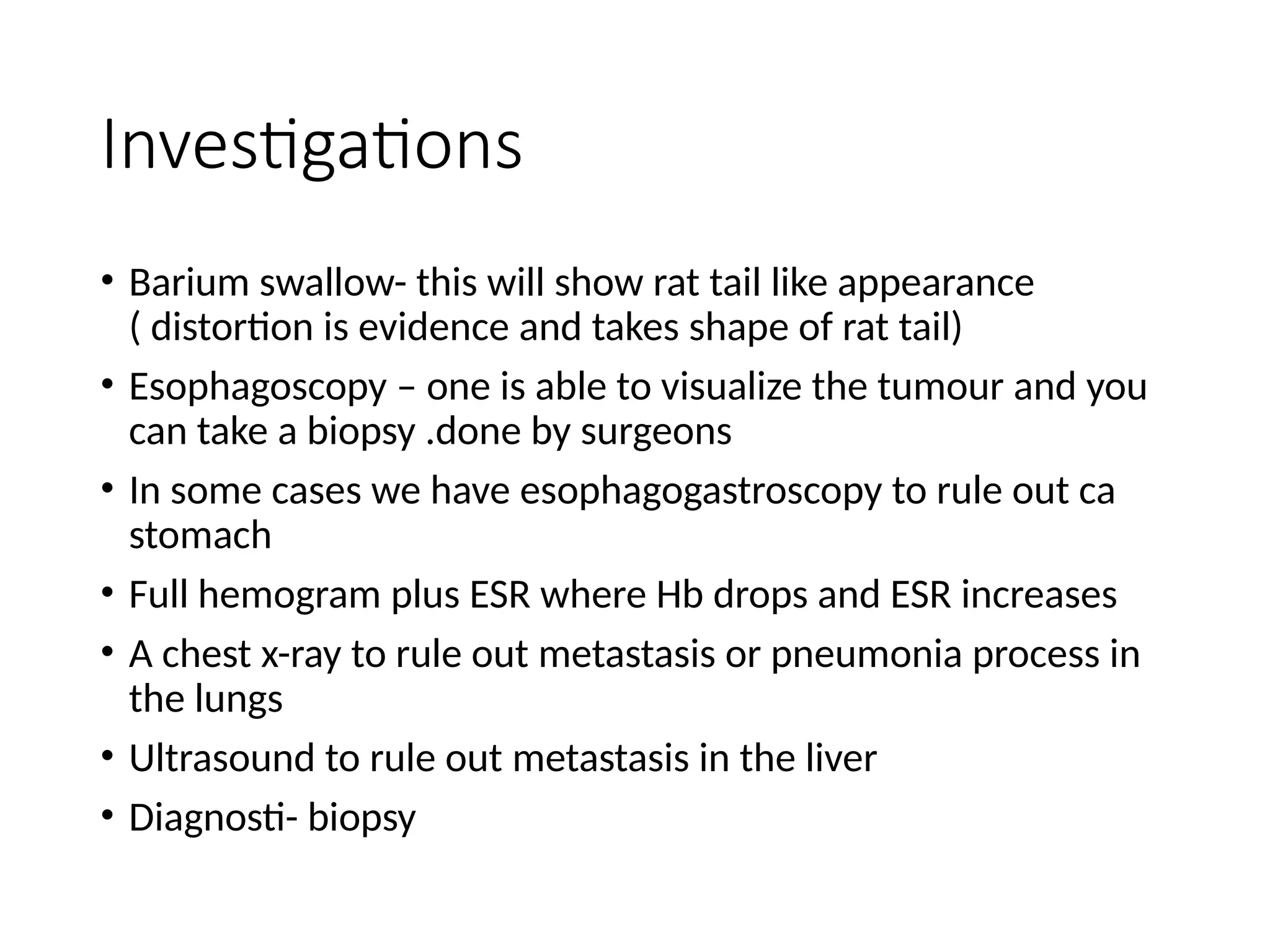 Investigations
• Barium swallow- this will show rat tail like appearance
( distortion is evidence and takes shape of rat tail)
• Esophagoscopy – one is able to visualize the tumour and you
can take a biopsy .done by surgeons
• In some cases we have esophagogastroscopy to rule out ca
stomach
• Full hemogram plus ESR where Hb drops and ESR increases
• A chest x-ray to rule out metastasis or pneumonia process in
the lungs
• Ultrasound to rule out metastasis in the liver
• Diagnosti- biopsy
 