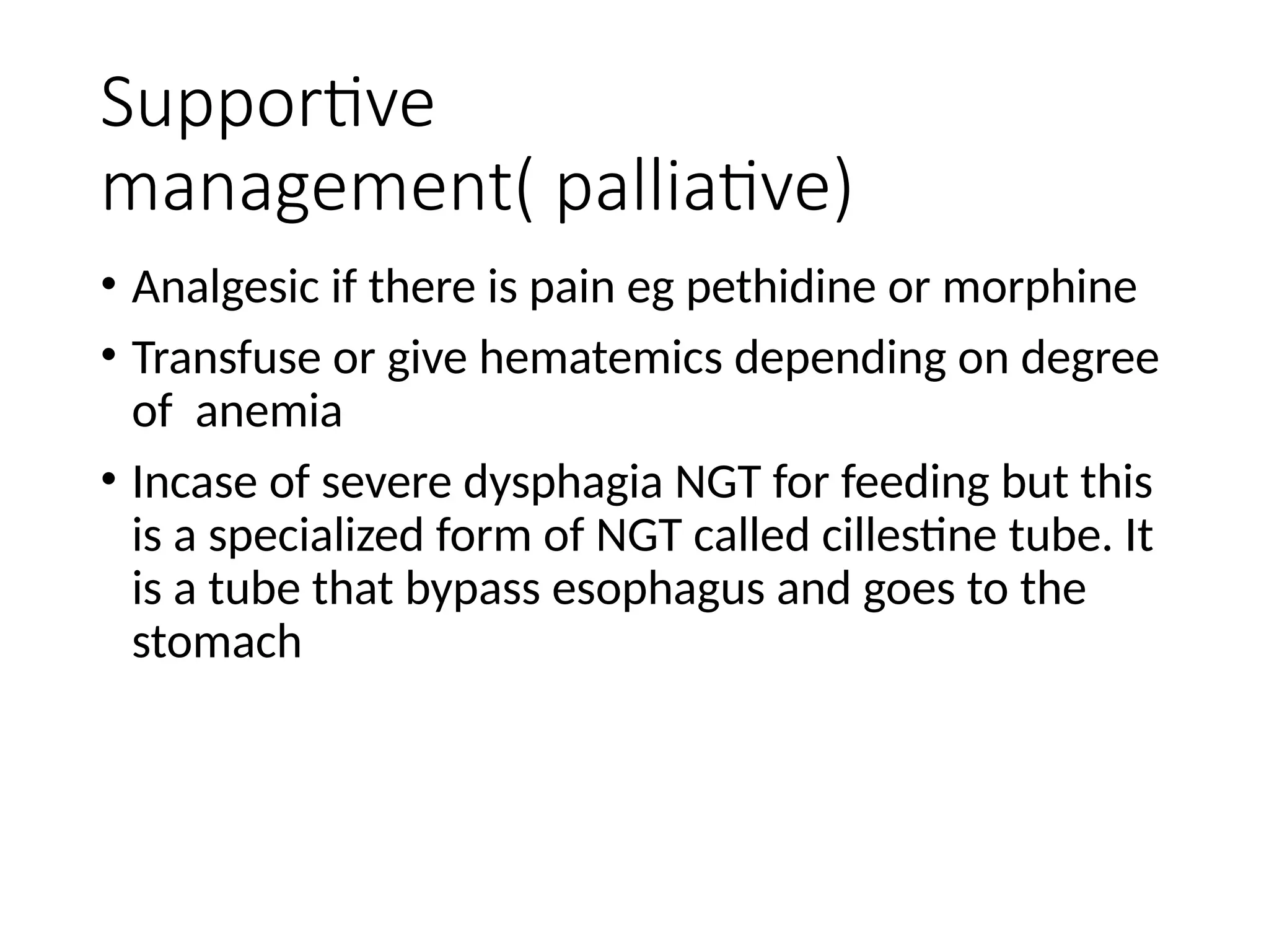 Supportive
management( palliative)
• Analgesic if there is pain eg pethidine or morphine
• Transfuse or give hematemics depending on degree
of anemia
• Incase of severe dysphagia NGT for feeding but this
is a specialized form of NGT called cillestine tube. It
is a tube that bypass esophagus and goes to the
stomach
 