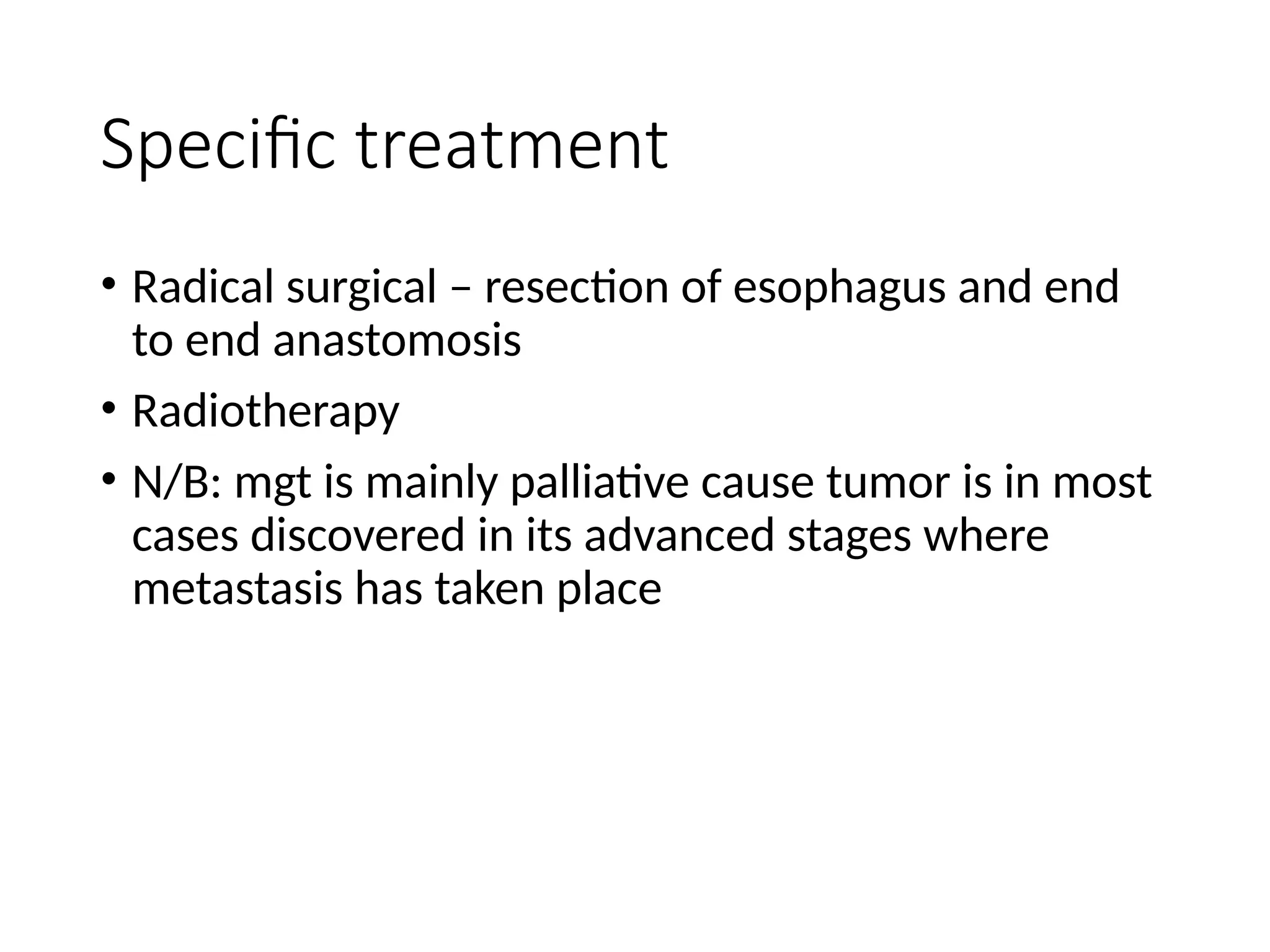 Specific treatment
• Radical surgical – resection of esophagus and end
to end anastomosis
• Radiotherapy
• N/B: mgt is mainly palliative cause tumor is in most
cases discovered in its advanced stages where
metastasis has taken place
 