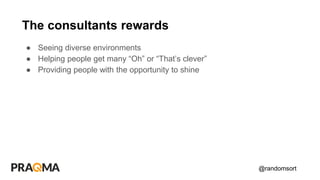 @randomsort
● Seeing diverse environments
● Helping people get many “Oh” or “That’s clever”
● Providing people with the opportunity to shine
The consultants rewards
 
