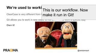 @randomsort
ClearCase is very different from Git
Git allows you to work in new ways, to not force you to work a specific way
Own it!
We’re used to working this way
This is our workflow. Now
make it run in Git!
 