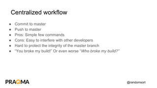 @randomsort
Centralized workflow
● Commit to master
● Push to master
● Pros: Simple few commands
● Cons: Easy to interfere with other developers
● Hard to protect the integrity of the master branch
● “You broke my build!” Or even worse “Who broke my build?”
 