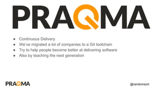 @randomsort
● Continuous Delivery
● We’ve migrated a lot of companies to a Git toolchain
● Try to help people become better at delivering software
● Also by teaching the next generation
 