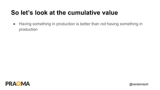 @randomsort
● Having something in production is better than not having something in
production
So let’s look at the cumulative value
 