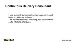 @randomsort
Continuous Delivery Consultant
I help (primarily embedded) software companies get
better at delivering software.
This includes teaching, consulting, tool development
and a whole lot of arguing.
 