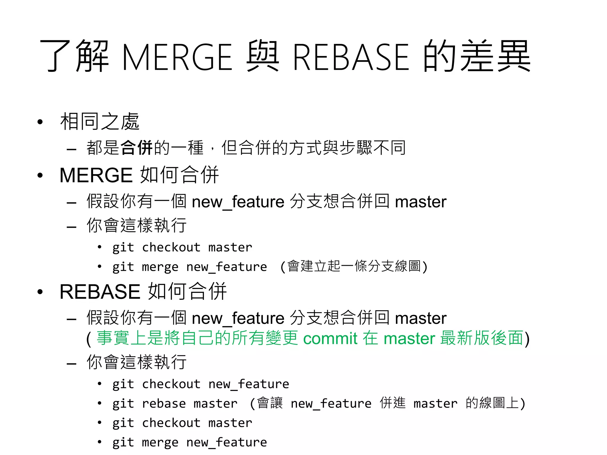 了解 MERGE 與 REBASE 的差異
• 相同之處
– 都是合併的一種，但合併的方式與步驟不同
• MERGE 如何合併
– 假設你有一個 new_feature 分支想合併回 master
– 你會這樣執行
• git checkout master
• git merge new_feature (會建立起一條分支線圖)
• REBASE 如何合併
– 假設你有一個 new_feature 分支想合併回 master
( 事實上是將自己的所有變更 commit 在 master 最新版後面)
– 你會這樣執行
• git checkout new_feature
• git rebase master (會讓 new_feature 併進 master 的線圖上)
• git checkout master
• git merge new_feature
 