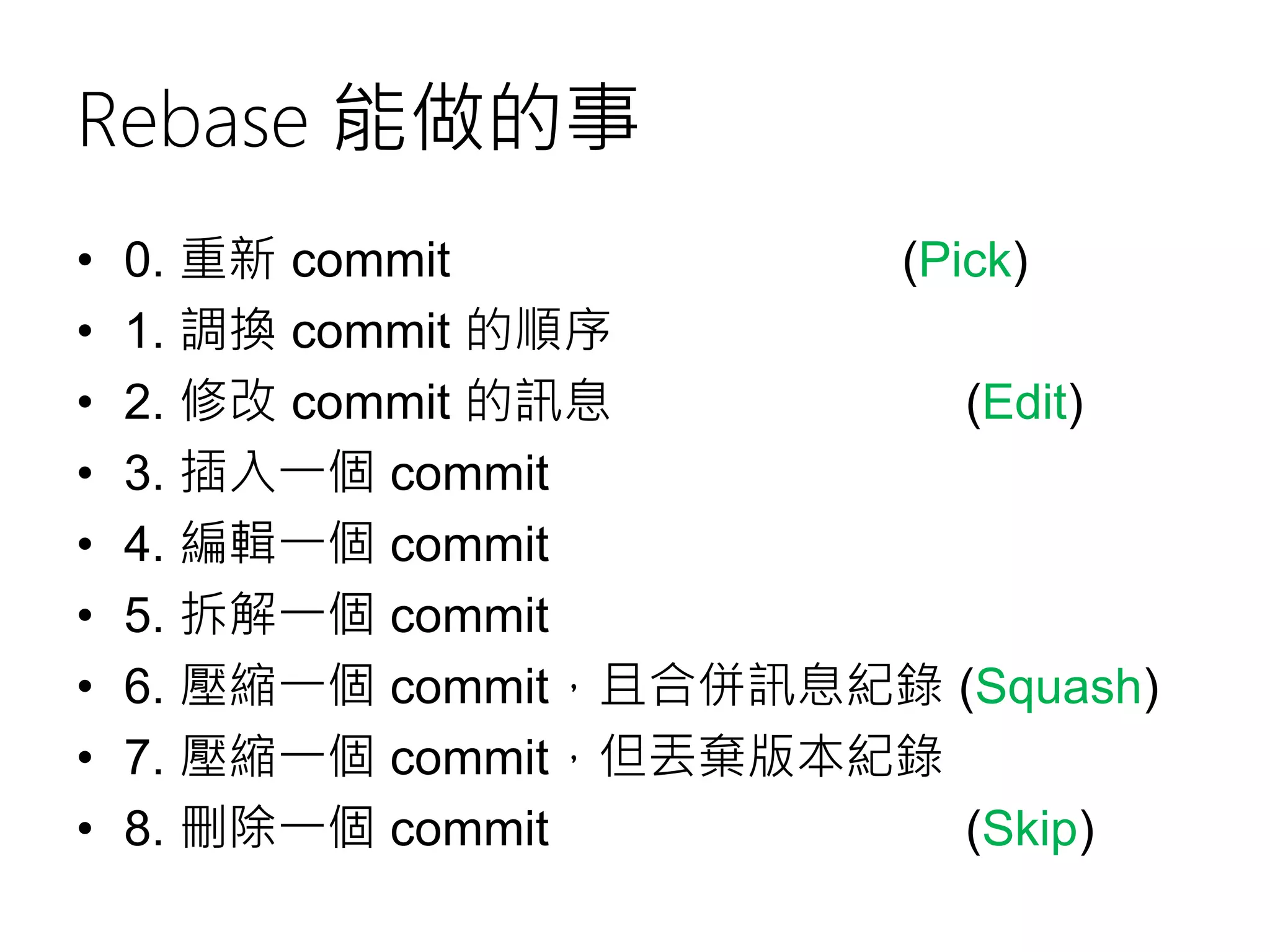 Rebase 能做的事
• 0. 重新 commit (Pick)
• 1. 調換 commit 的順序
• 2. 修改 commit 的訊息 (Edit)
• 3. 插入一個 commit
• 4. 編輯一個 commit
• 5. 拆解一個 commit
• 6. 壓縮一個 commit，且合併訊息紀錄 (Squash)
• 7. 壓縮一個 commit，但丟棄版本紀錄
• 8. 刪除一個 commit (Skip)
 