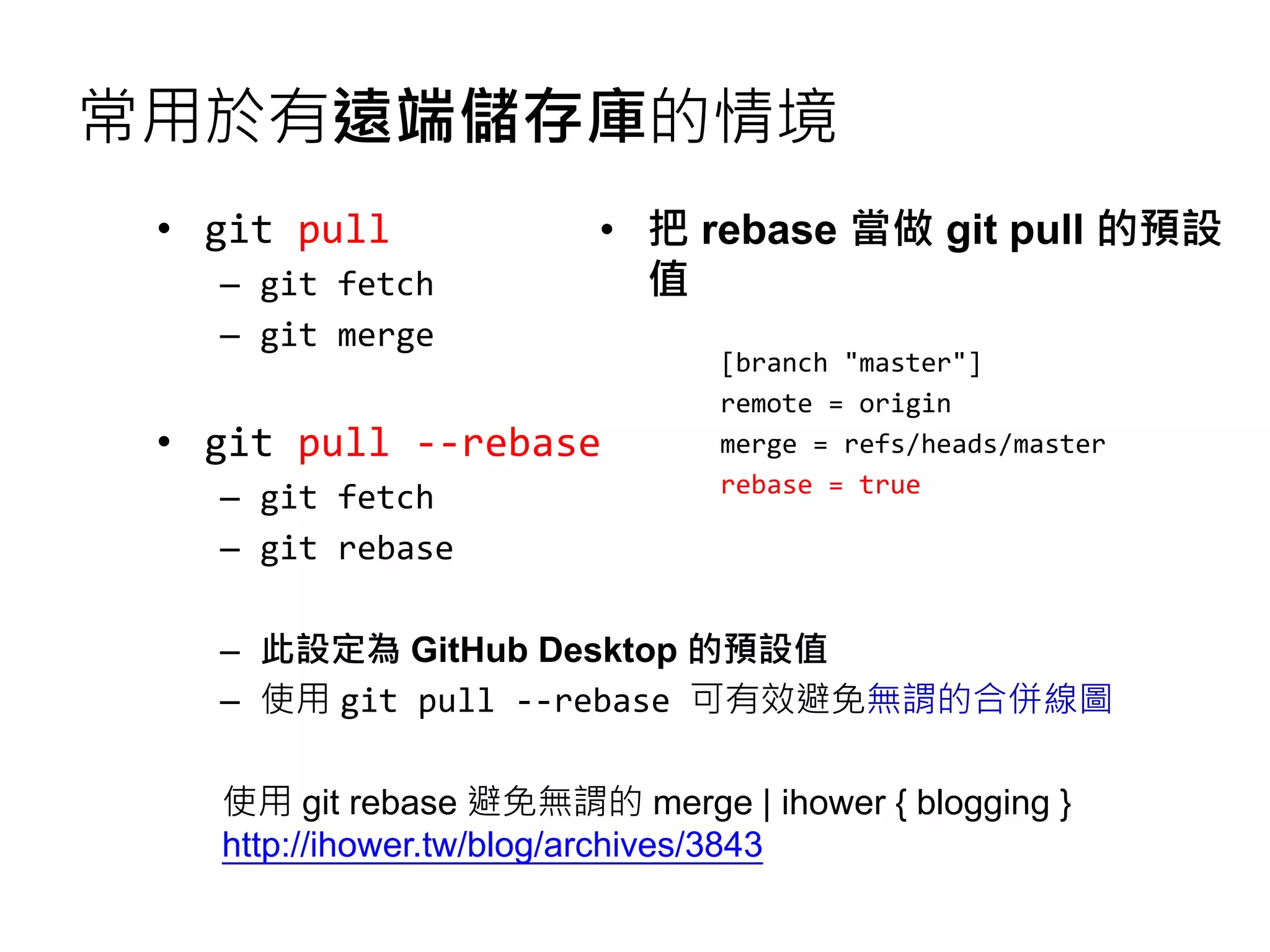常用於有遠端儲存庫的情境
• git pull
– git fetch
– git merge
• git pull --rebase
– git fetch
– git rebase
– 此設定為 GitHub Desktop 的預設值
– 使用 git pull --rebase 可有效避免無謂的合併線圖
使用 git rebase 避免無謂的 merge | ihower { blogging }
http://ihower.tw/blog/archives/3843
• 把 rebase 當做 git pull 的預設
值
[branch "master"]
remote = origin
merge = refs/heads/master
rebase = true
 