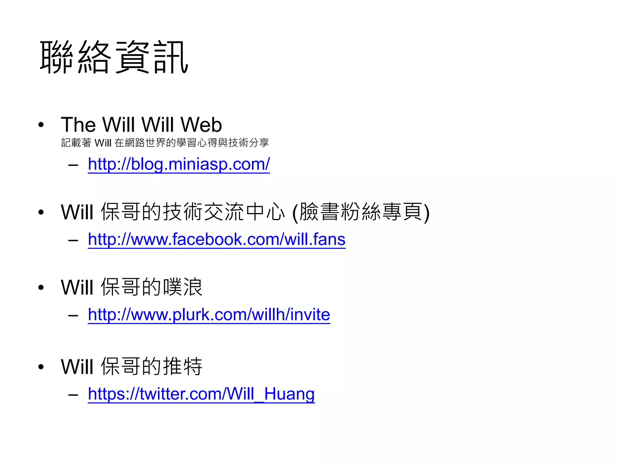 聯絡資訊
• The Will Will Web
記載著 Will 在網路世界的學習心得與技術分享
– http://blog.miniasp.com/
• Will 保哥的技術交流中心 (臉書粉絲專頁)
– http://www.facebook.com/will.fans
• Will 保哥的噗浪
– http://www.plurk.com/willh/invite
• Will 保哥的推特
– https://twitter.com/Will_Huang
 