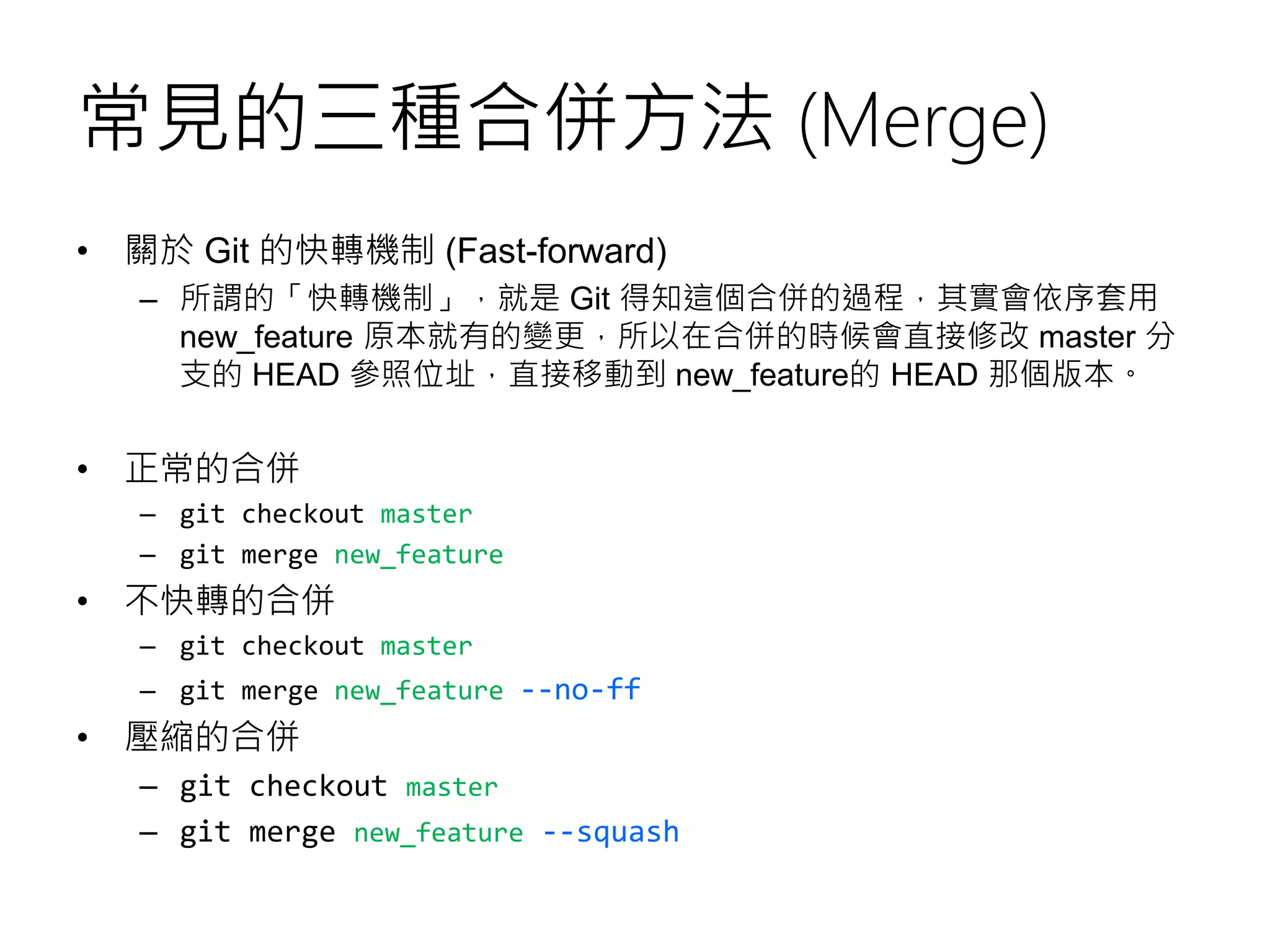 常見的三種合併方法 (Merge)
• 關於 Git 的快轉機制 (Fast-forward)
– 所謂的「快轉機制」，就是 Git 得知這個合併的過程，其實會依序套用
new_feature 原本就有的變更，所以在合併的時候會直接修改 master 分
支的 HEAD 參照位址，直接移動到 new_feature的 HEAD 那個版本。
• 正常的合併
– git checkout master
– git merge new_feature
• 不快轉的合併
– git checkout master
– git merge new_feature --no-ff
• 壓縮的合併
– git checkout master
– git merge new_feature --squash
 