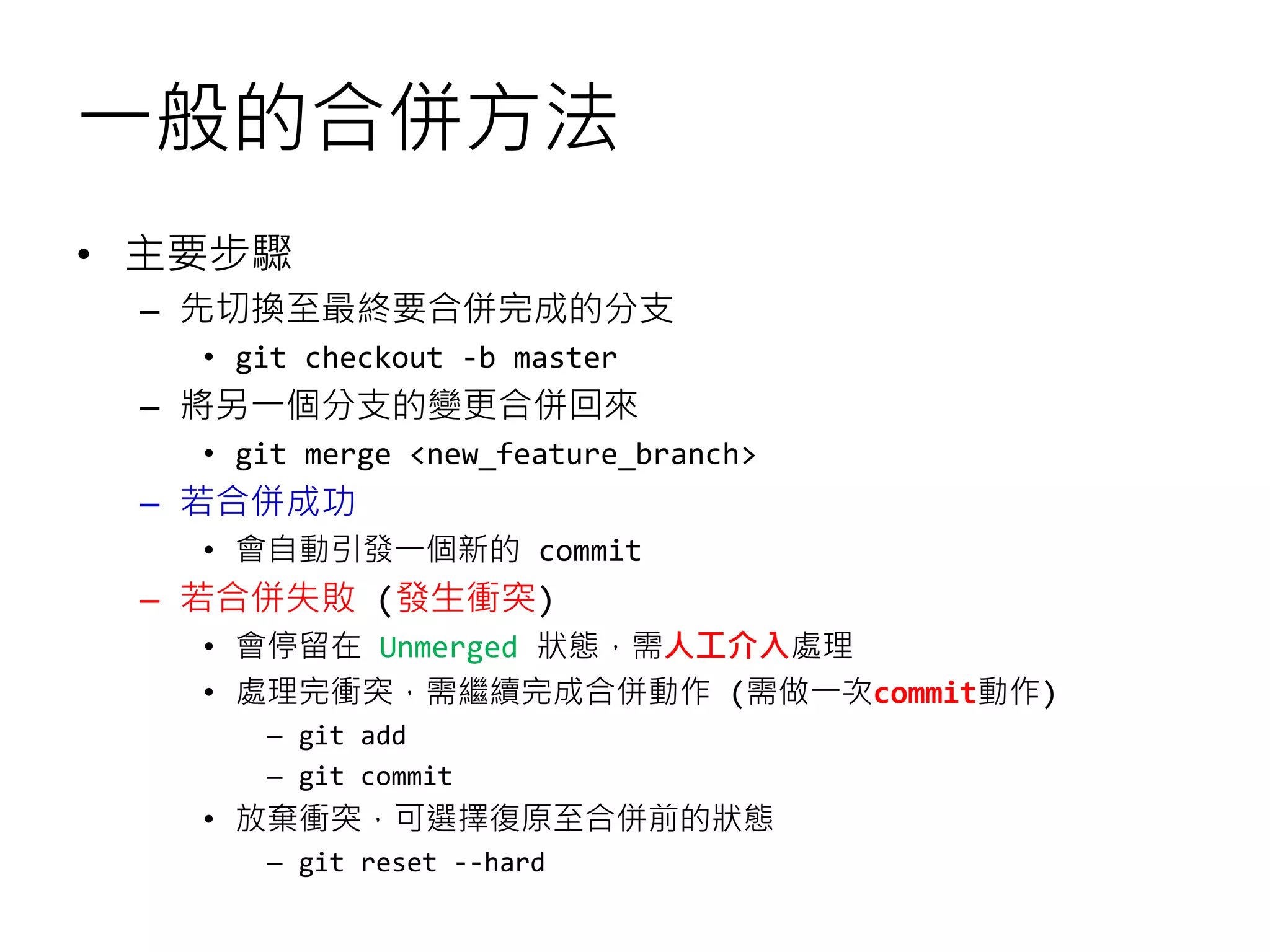 一般的合併方法
• 主要步驟
– 先切換至最終要合併完成的分支
• git checkout -b master
– 將另一個分支的變更合併回來
• git merge <new_feature_branch>
– 若合併成功
• 會自動引發一個新的 commit
– 若合併失敗 (發生衝突)
• 會停留在 Unmerged 狀態，需人工介入處理
• 處理完衝突，需繼續完成合併動作 (需做一次commit動作)
– git add
– git commit
• 放棄衝突，可選擇復原至合併前的狀態
– git reset --hard
 
