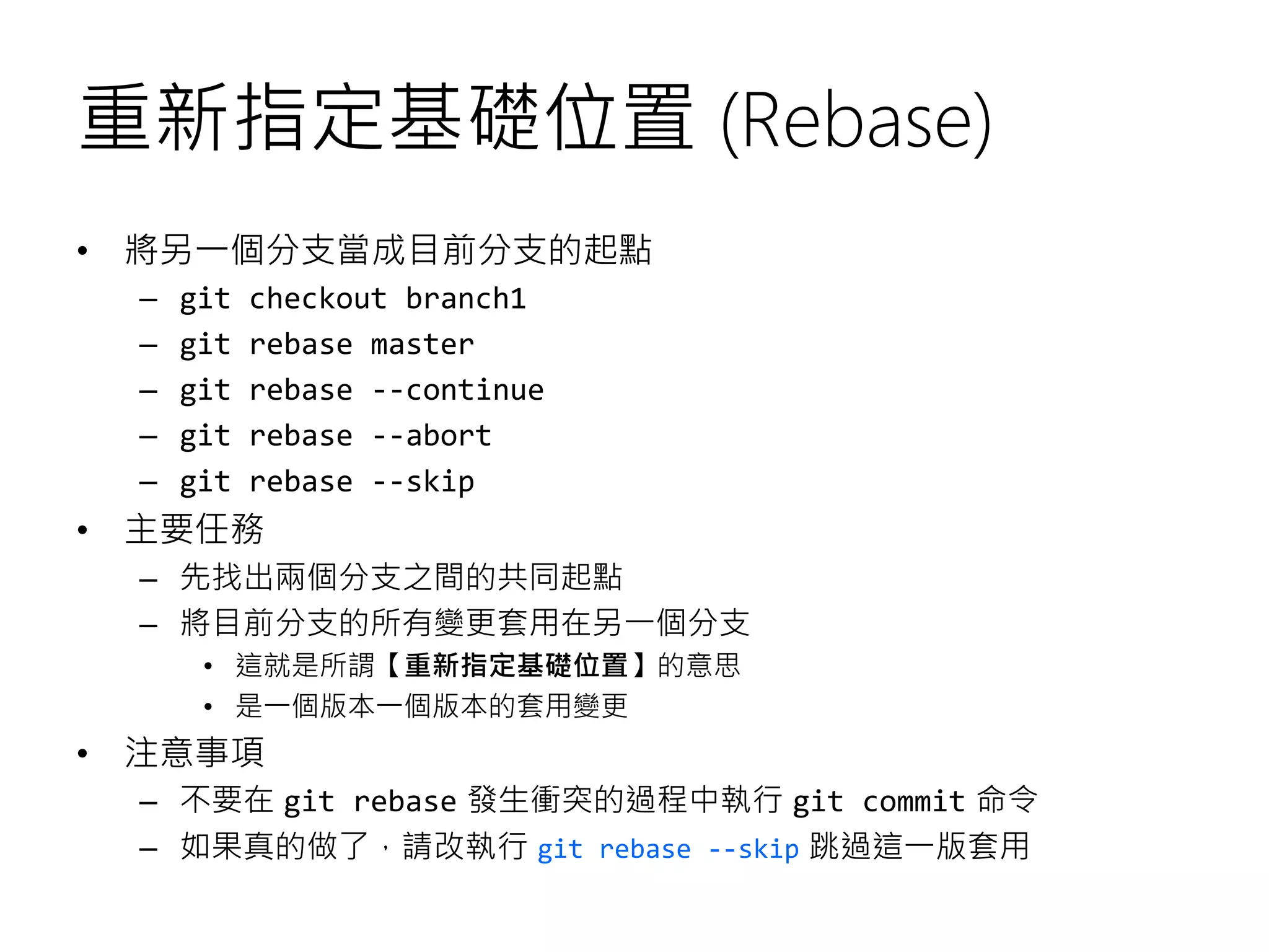 重新指定基礎位置 (Rebase)
• 將另一個分支當成目前分支的起點
– git checkout branch1
– git rebase master
– git rebase --continue
– git rebase --abort
– git rebase --skip
• 主要任務
– 先找出兩個分支之間的共同起點
– 將目前分支的所有變更套用在另一個分支
• 這就是所謂【重新指定基礎位置】的意思
• 是一個版本一個版本的套用變更
• 注意事項
– 不要在 git rebase 發生衝突的過程中執行 git commit 命令
– 如果真的做了，請改執行 git rebase --skip 跳過這一版套用
 