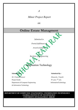 A  Minor Project Report Online Estate Managmenton Submitted in Partial fulfillment of Award of degree of Bachelor of Engineering in Information Technology Submitted to:-    Submitted By:- Mr. Prakash Ramani                             Himanshu  Tripathi Project Guide                 IV year, 7th sem.  Department of Computer Engineering                                      InformationTechnology. & Information Technology DEPARTMENT OF COMPUTER  ENGINEERING / INFORMATION TECHNOLOGYGLOBAL INSTITUTE OF TECHNOLOGYUNIVERSITY OF RAJASTHAN- 2008-09 ACKNOWLEDGEMENT The extensive endeavour, bliss euphoria that accompanies the successful completion of any task would not be complete without the expression of gratitude to the people who made it possible. I take the opportunity to acknowledge all those whose guidance and encouragement helped me in winding up this project. I am deeply indebted to Mr. Prakash Ramani , for his able guidance, cooperation and constant encouragement throughout the period of compilation of this dissertation work. I got not only technical support from him but a lot of moral support also. I will be thankful to him forever. I would like to thank to Mr. Prakash Ramani (HOD, CS & IT Dept.) who was perennial source of inspiration to me. Last but never the least, I thank my parents, family members and friends who gave me the much needed moral support during my project.                                                                                                                                                         Himanshu Tripathi        IV B.E. VII Semester        Information Technology             Global Institute of Technology (Department of Computer Engineering /Information Technology) Session 2008-09 Certificate This is to certify that minor project entitled “Online Estate Management”  has been submitted to University of Rajasthan, Jaipur in partial fulfillment of award of the degree of Bachelor of Engineering in Computer Engineering by the following students of the IV B.E VII Semester. Himanshu Tripathi Ramani Sir                                                       Mr.Prakash Ramani Project Guide & Lecturer                                    H.O.D. Department of Computer Engg.                              Department of Computer Engg. / IT Global Institute of Technology (Department of Computer Engineering /Information Technology) Student Declaration I hereby declare that the matter embodied in this project is genuine work done by me and has not been submitted whether to this university or other university/institute for the fulfillment of the requirement of any course of study. All the aspects of the project include a deep study of the problem and an effort to provide a solution to this problem through project. Himanshu Tripathi                                                     IT-0526 26.               Synopsis Title of the project  Development of a web-based Estate management. Abstract of the project This project is aimed at developing a web-based and gobal advertising  Process for the home or estate seeking people . Some features of this system will be creating easy emi available option, storing Applicants data regarding their budget, booking process initiation, Scheduling completion of construction, Storing final report  for the applicant and finally selling  of the property. Reports may be required to be generated for the use of relestate group. Objective & Scope of the Project ‘Online estate System’ is a web based application which is useful for the marketing group of a construction company who want to manage their advertisement regarding selling of property system through a centralized system. The real benefit for the marketing department of a construction Company is that it provides a medium for conveying information regarding new propertyand various easy scheme of getting home or offices information to the people o. It manages a separate user profile for each user and provides different information regarding to the area , onward cost and lots of facilities of that project for the people. In the Administrative mode of the project, the administrator can create available option, schedule the installation of depositing the money, managing final results and finally selling or buying the estate.  The administrator can introduce or modify the entries for the new cost or scheme and also for buying process. The site is managed by administrator only with some special rights. The application is totally secured to manage the advertising process as it is enriched with the Web Security feature. Technology Used Front End :PHP Back End :MYSQL (DBMS) Web Server :Apache Server   Team Members Himanshu Tripathi Table of Contents ,[object Object],  ,[object Object],  ,[object Object]