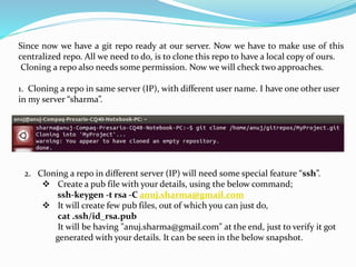 Since now we have a git repo ready at our server. Now we have to make use of this
centralized repo. All we need to do, is to clone this repo to have a local copy of ours.
Cloning a repo also needs some permission. Now we will check two approaches.
1. Cloning a repo in same server (IP), with different user name. I have one other user
in my server “sharma”.
2. Cloning a repo in different server (IP) will need some special feature “ssh”.
 Create a pub file with your details, using the below command;
ssh-keygen -t rsa -C anuj.sharma@gmail.com
 It will create few pub files, out of which you can just do,
cat .ssh/id_rsa.pub
It will be having "anuj.sharma@gmail.com" at the end, just to verify it got
generated with your details. It can be seen in the below snapshot.
 