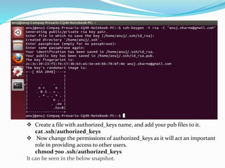 Create a file with authorized_keys name, and add your pub files to it.
cat .ssh/authorized_keys
 Now change the permissions of authorized_keys as it will act an important
role in providing access to other users.
chmod 700 .ssh/authorized_keys
It can be seen in the below snapshot.
 