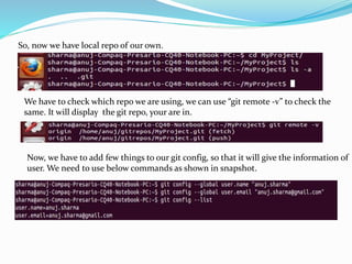 So, now we have local repo of our own.
We have to check which repo we are using, we can use “git remote -v” to check the
same. It will display the git repo, your are in.
Now, we have to add few things to our git config, so that it will give the information of
user. We need to use below commands as shown in snapshot.
 