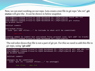 Now, we can start working on our repo. Lets create a test file in git repo “abc.txt”. git
status will give the . It can be shown in below snapshot.
The red color shows that file is not a part of git yet. For this we need to add this file to
git repo, using “git add”
 