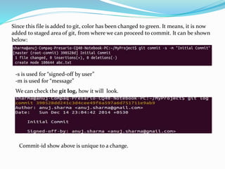 Since this file is added to git, color has been changed to green. It means, it is now
added to staged area of git, from where we can proceed to commit. It can be shown
below:
-s is used for “signed-off by user”
-m is used for “message”
We can check the git log, how it will look.
Commit-id show above is unique to a change.
 