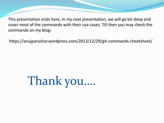 This presentation ends here, In my next presentation, we will go bit deep and
cover most of the commands with their use cases. Till then you may check the
commands on my blog:
https://anujparashar.wordpress.com/2013/12/29/git-commands-cheetsheet/
Thank you….
 