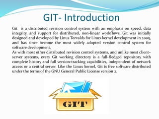 GIT- Introduction
Git is a distributed revision control system with an emphasis on speed, data
integrity, and support for distributed, non-linear workflows. Git was initially
designed and developed by Linus Torvalds for Linux kernel development in 2005,
and has since become the most widely adopted version control system for
software development.
As with most other distributed revision control systems, and unlike most client–
server systems, every Git working directory is a full-fledged repository with
complete history and full version-tracking capabilities, independent of network
access or a central server. Like the Linux kernel, Git is free software distributed
under the terms of the GNU General Public License version 2.
 