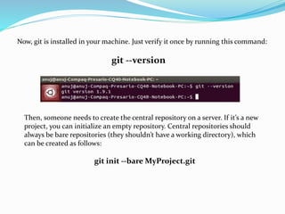 Now, git is installed in your machine. Just verify it once by running this command:
git --version
Then, someone needs to create the central repository on a server. If it’s a new
project, you can initialize an empty repository. Central repositories should
always be bare repositories (they shouldn’t have a working directory), which
can be created as follows:
git init --bare MyProject.git
 
