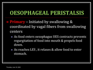 OESOPHAGEAL PERISTALSIS
 Primary – Initiated by swallowing &
coordinated by vagal fibers from swallowing
centers
 As food enters oesophagus UES contracts prevents
regurgitation of food into mouth & propels food
down.
 As reaches LES , it relaxes & allow food to enter
stomach.
Thursday, June 18, 2020
 
