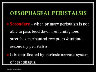 OESOPHAGEAL PERISTALSIS
 Secondary – when primary peristalsis is not
able to pass food down, remaining food
stretches mechanical receptors & initiate
secondary peristalsis.
 It is coordinated by intrinsic nervous system
of oesophagus.
Thursday, June 18, 2020
 