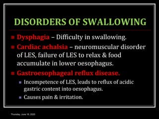 DISORDERS OF SWALLOWING
 Dysphagia – Difficulty in swallowing.
 Cardiac achalsia – neuromuscular disorder
of LES, failure of LES to relax & food
accumulate in lower oesophagus.
 Gastroesophageal reflux disease.
 Incompetence of LES, leads to reflux of acidic
gastric content into oesophagus.
 Causes pain & irritation.
Thursday, June 18, 2020
 