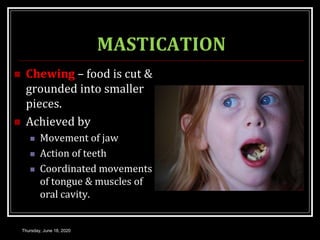 MASTICATION
 Chewing – food is cut &
grounded into smaller
pieces.
 Achieved by
 Movement of jaw
 Action of teeth
 Coordinated movements
of tongue & muscles of
oral cavity.
Thursday, June 18, 2020
 