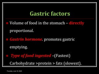 Gastric factors
 Volume of food in the stomach – directly
proportional.
 Gastrin hormone. promotes gastric
emptying.
 Type of food ingested –(Fastest)
Carbohydrate >protein > fats (slowest).
Thursday, June 18, 2020
 