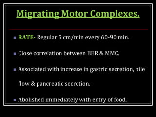 Migrating Motor Complexes.
 RATE- Regular 5 cm/min every 60-90 min.
 Close correlation between BER & MMC.
 Associated with increase in gastric secretion, bile
flow & pancreatic secretion.
 Abolished immediately with entry of food.
 