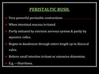 PERISTALTIC RUSH.
 Very powerful peristaltic contractions
 When intestinal mucosa irritated
 Partly initiated by extrinsic nervous system & partly by
myentric reflex.
 Begins in duodenum through entire length up to iliocecal
valve.
 Relieve small intestine irritant or extensive distention.
 E.g. ---Diarrhoea.
 