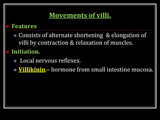 Movements of villi.
 Features
 Consists of alternate shortening & elongation of
villi by contraction & relaxation of muscles.
 Initiation.
 Local nervous reflexes.
 Villikinin.– hormone from small intestine mucosa.
 