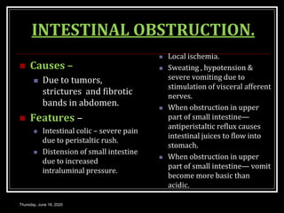 INTESTINAL OBSTRUCTION.
 Causes –
 Due to tumors,
strictures and fibrotic
bands in abdomen.
 Features –
 Intestinal colic – severe pain
due to peristaltic rush.
 Distension of small intestine
due to increased
intraluminal pressure.
 Local ischemia.
 Sweating , hypotension &
severe vomiting due to
stimulation of visceral afferent
nerves.
 When obstruction in upper
part of small intestine—
antiperistaltic reflux causes
intestinal juices to flow into
stomach.
 When obstruction in upper
part of small intestine— vomit
become more basic than
acidic.
Thursday, June 18, 2020
 