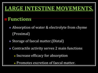 LARGE INTESTINE MOVEMENTS.
 Functions
 Absorption of water & electrolyte from chyme
(Proximal)
 Storage of faecal matter.(Distal)
 Contractile activity serves 2 main functions
 Increase efficacy for absorption
 Promotes excretion of faecal matter.
 