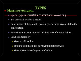 TYPES
 Mass movements.
 Special types of peristaltic contractions in colon only.
 3-4 times a day after a meals.
 Contraction of the smooth muscle over a large area distal to the
constriction.
 Force faecal matter into rectum initiate defecation reflex.
 Can be initiated by
 Gastro colic reflex
 Intense stimulation of parasympathetic nerves.
 Over distention of segment of colon.
 