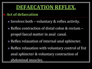 DEFAECATION REFLEX.
 Act of defaecation
 Involves both – voluntary & reflex activity.
 Reflex contraction of distal colon & rectum –
propel faecal matter in anal canal.
 Reflex relaxation of internal anal sphincter.
 Reflex relaxation with voluntary control of Ext
anal sphincter & voluntary contraction of
abdominal muscles.
 