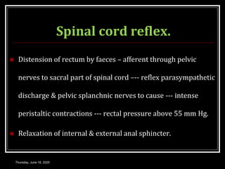 Spinal cord reflex.
 Distension of rectum by faeces – afferent through pelvic
nerves to sacral part of spinal cord –-- reflex parasympathetic
discharge & pelvic splanchnic nerves to cause --- intense
peristaltic contractions --- rectal pressure above 55 mm Hg.
 Relaxation of internal & external anal sphincter.
Thursday, June 18, 2020
 