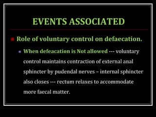 EVENTS ASSOCIATED
 Role of voluntary control on defaecation.
 When defeacation is Not allowed --- voluntary
control maintains contraction of external anal
sphincter by pudendal nerves – internal sphincter
also closes --- rectum relaxes to accommodate
more faecal matter.
 